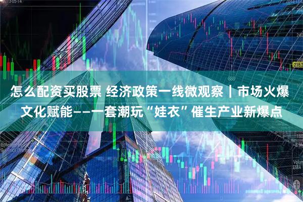 怎么配资买股票 经济政策一线微观察｜市场火爆 文化赋能——一套潮玩“娃衣”催生产业新爆点