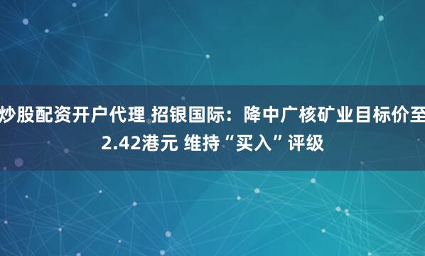 炒股配资开户代理 招银国际：降中广核矿业目标价至2.42港元 维持“买入”评级