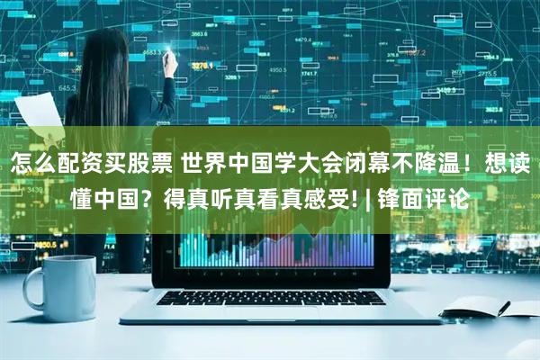 怎么配资买股票 世界中国学大会闭幕不降温！想读懂中国？得真听真看真感受! | 锋面评论