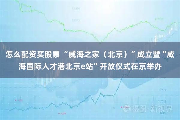 怎么配资买股票 “威海之家（北京）”成立暨“威海国际人才港北京e站”开放仪式在京举办