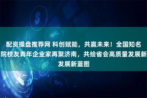 配资操盘推荐网 科创赋能，共赢未来！全国知名商学院校友青年企业家再聚济南，共绘省会高质量发展新蓝图