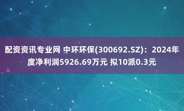 配资资讯专业网 中环环保(300692.SZ)：2024年度净利润5926.69万元 拟10派0.3元