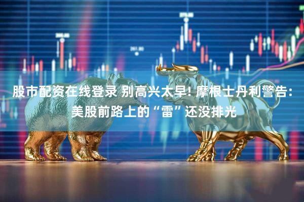 股市配资在线登录 别高兴太早! 摩根士丹利警告: 美股前路上的“雷”还没排光