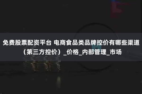 免费股票配资平台 电商食品类品牌控价有哪些渠道（第三方控价）_价格_内部管理_市场