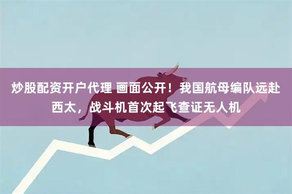 炒股配资开户代理 画面公开！我国航母编队远赴西太，战斗机首次起飞查证无人机